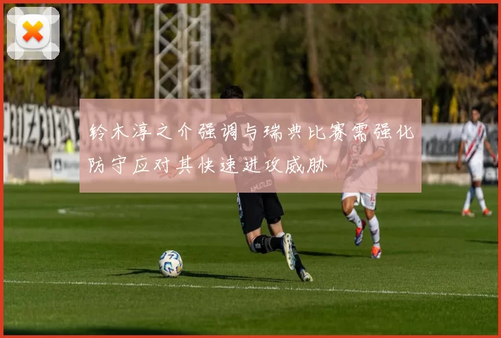 铃木淳之介强调与瑞典比赛需强化防守应对其快速进攻威胁