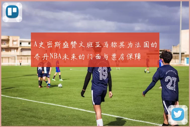 A史密斯盛赞文班亚马称其为法国的乔丹NBA未来的门面与票房保障