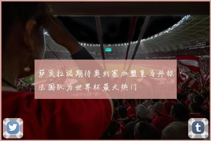 萨莫拉诺期待奥利塞加盟皇马并称法国队为世界杯最大热门