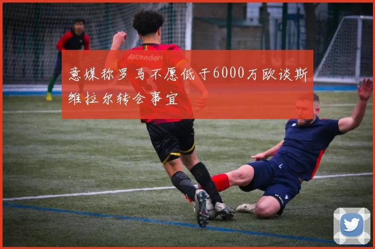 意媒称罗马不愿低于6000万欧谈斯维拉尔转会事宜