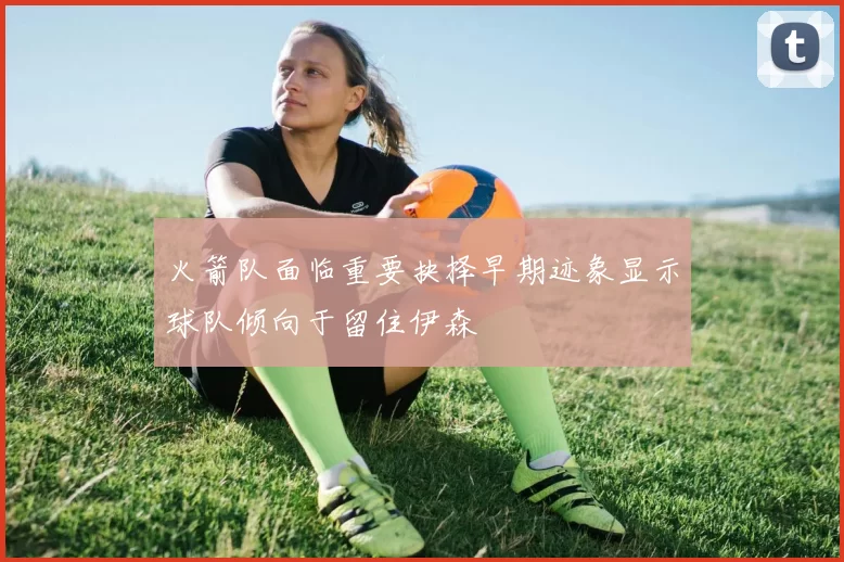火箭队面临重要抉择早期迹象显示球队倾向于留住伊森