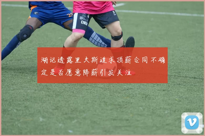 湖记透露里夫斯追求顶薪合同不确定是否愿意降薪引发关注
