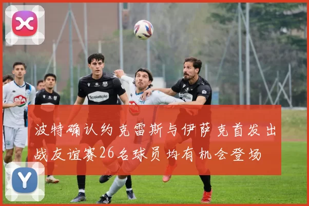 波特确认约克雷斯与伊萨克首发出战友谊赛26名球员均有机会登场