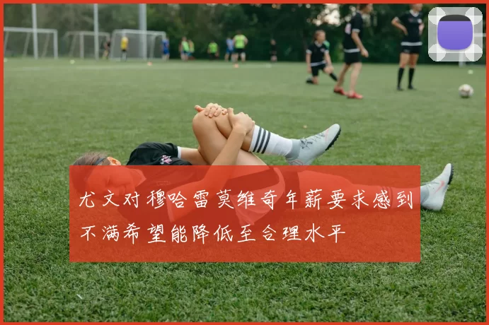 尤文对穆哈雷莫维奇年薪要求感到不满希望能降低至合理水平