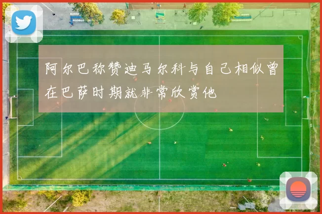 阿尔巴称赞迪马尔科与自己相似曾在巴萨时期就非常欣赏他