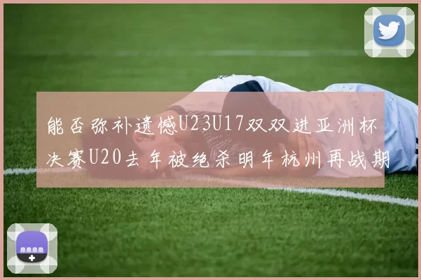 能否弥补遗憾U23U17双双进亚洲杯决赛U20去年被绝杀明年杭州再战期待辉煌