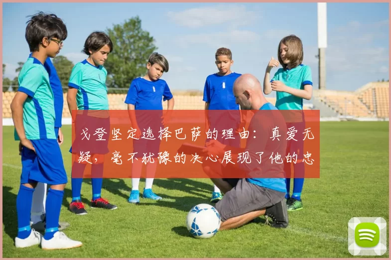戈登坚定选择巴萨的理由：真爱无疑，毫不犹豫的决心展现了他的忠诚