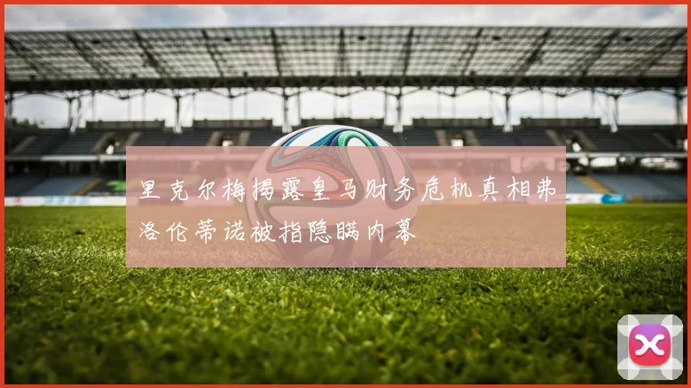 里克尔梅揭露皇马财务危机真相弗洛伦蒂诺被指隐瞒内幕
