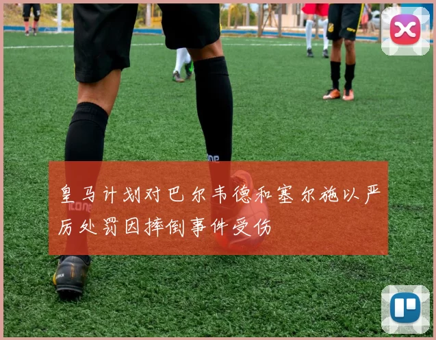 皇马计划对巴尔韦德和塞尔施以严厉处罚因摔倒事件受伤