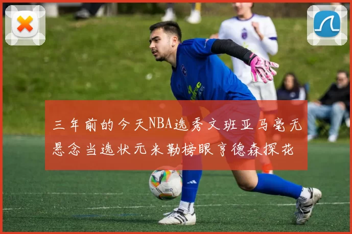 三年前的今天NBA选秀文班亚马毫无悬念当选状元米勒榜眼亨德森探花成就传奇时刻