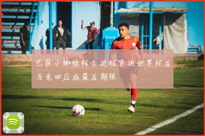 巴萨小蜘蛛转会进程紧迫世界杯后马竞回应成最后期限