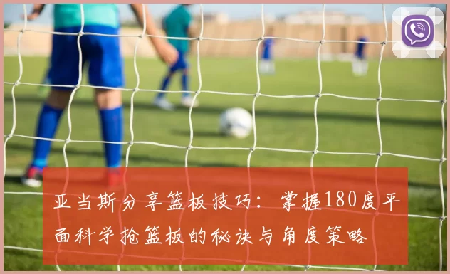亚当斯分享篮板技巧：掌握180度平面科学抢篮板的秘诀与角度策略