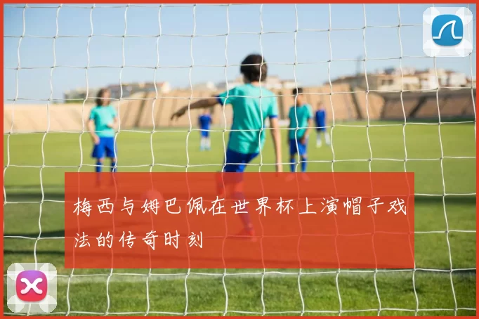梅西与姆巴佩在世界杯上演帽子戏法的传奇时刻