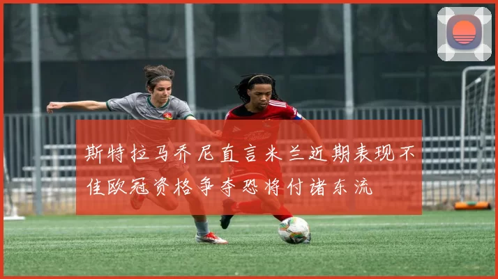 斯特拉马乔尼直言米兰近期表现不佳欧冠资格争夺恐将付诸东流