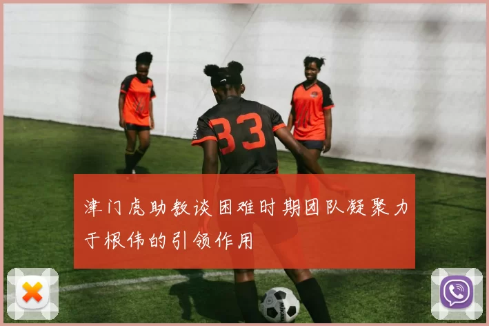 津门虎助教谈困难时期团队凝聚力于根伟的引领作用